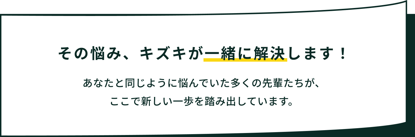 その悩み、キズキが一緒に解決します！あなたと同じように悩んでいた多くの先輩たちが、ここで新しい一歩を踏み出しています。